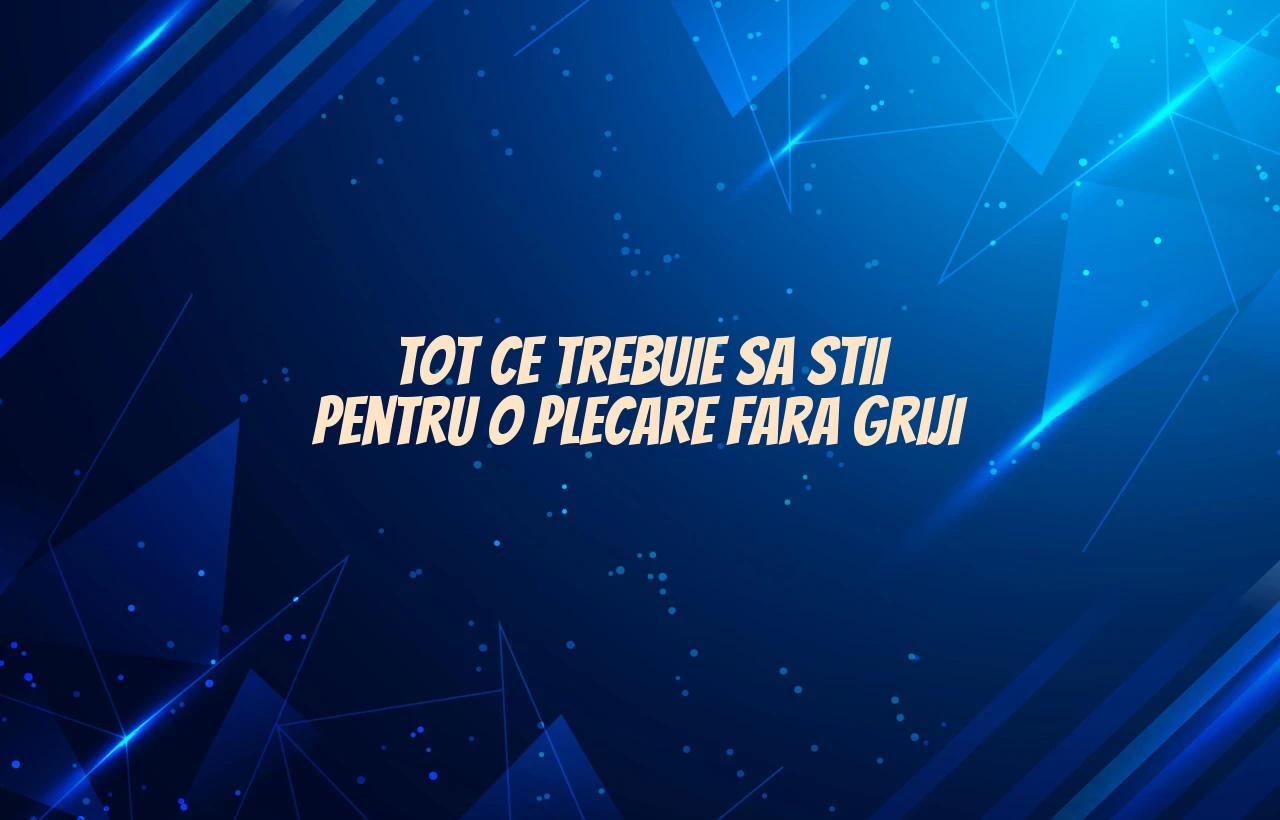 Tot ce trebuie sa stii pentru o plecare fara griji